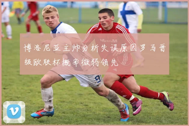 博洛尼亚主帅分析失误原因罗马晋级欧联杯概率微弱领先