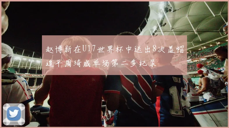 赵博新在U17世界杯中送出8次盖帽追平周琦成单场第二多纪录