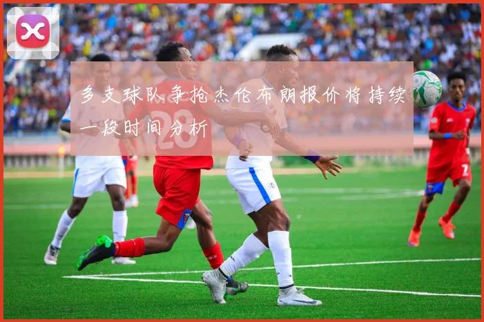 多支球队争抢杰伦布朗报价将持续一段时间分析