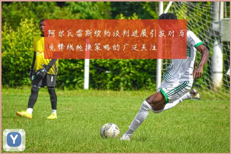 阿尔瓦雷斯续约谈判进展引发对马竞锋线轮换策略的广泛关注