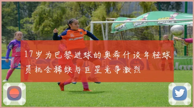 17岁为巴黎进球的奥希什谈年轻球员机会稀缺与巨星竞争激烈