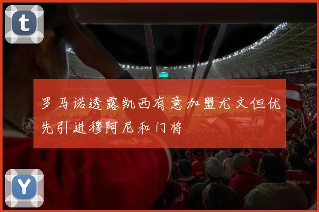 罗马诺透露凯西有意加盟尤文但优先引进穆阿尼和门将