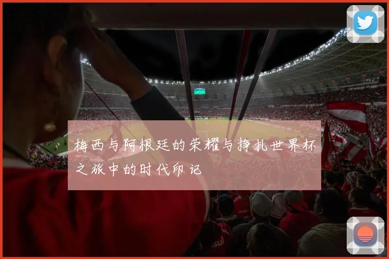 梅西与阿根廷的荣耀与挣扎世界杯之旅中的时代印记