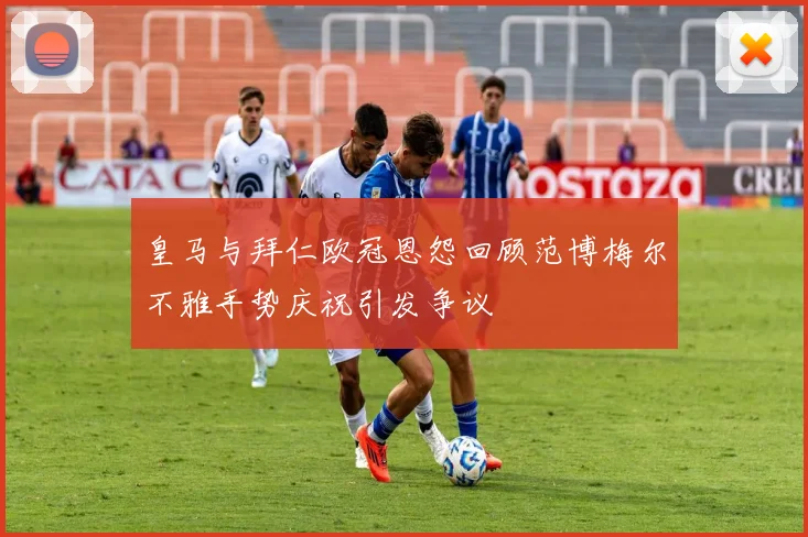 皇马与拜仁欧冠恩怨回顾范博梅尔不雅手势庆祝引发争议