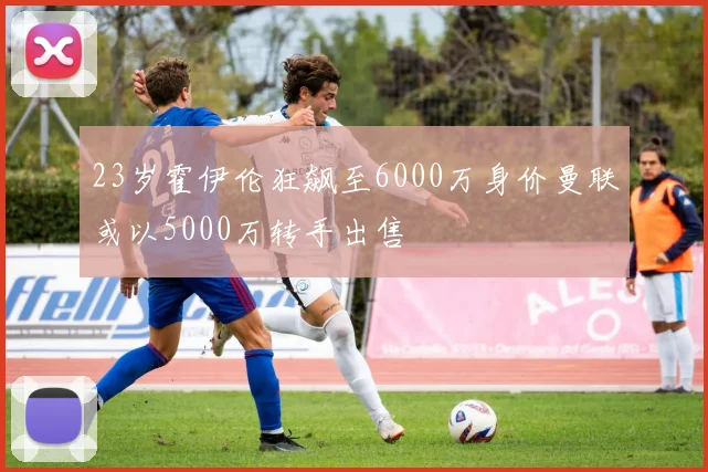 23岁霍伊伦狂飙至6000万身价曼联或以5000万转手出售