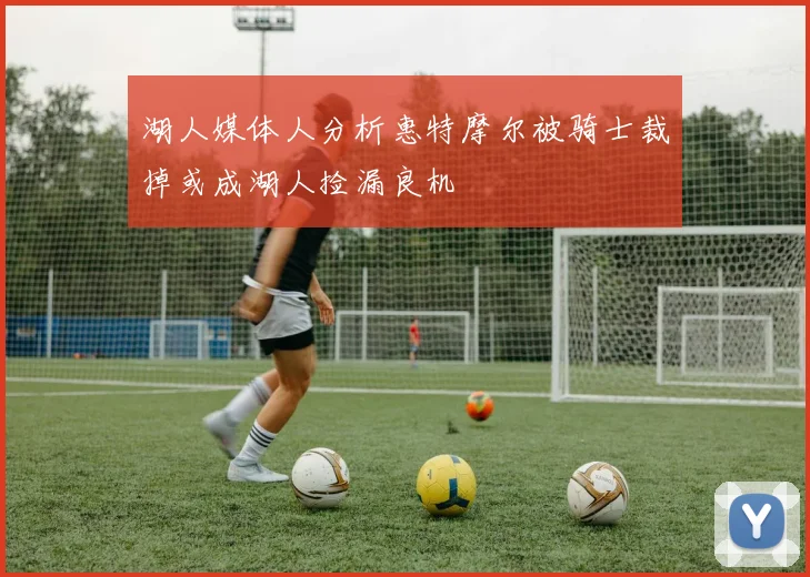湖人媒体人分析惠特摩尔被骑士裁掉或成湖人捡漏良机