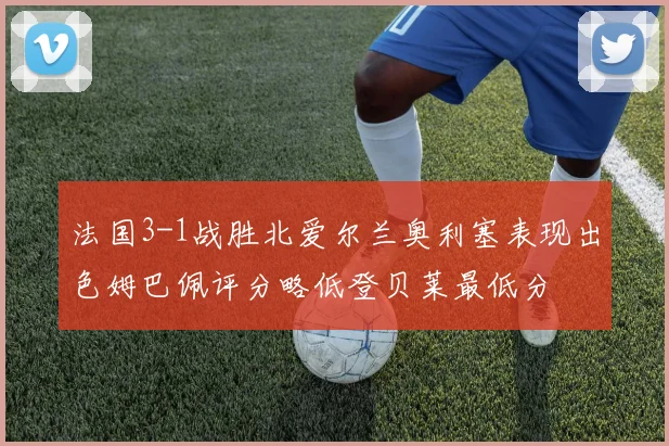 法国3-1战胜北爱尔兰奥利塞表现出色姆巴佩评分略低登贝莱最低分