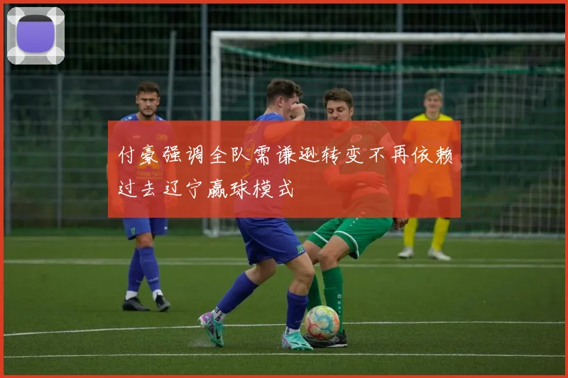 付豪强调全队需谦逊转变不再依赖过去辽宁赢球模式