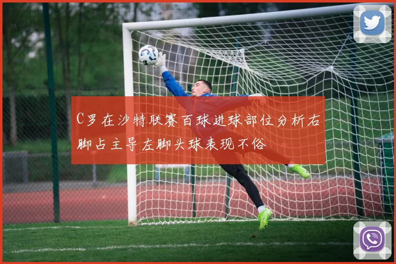 C罗在沙特联赛百球进球部位分析右脚占主导左脚头球表现不俗