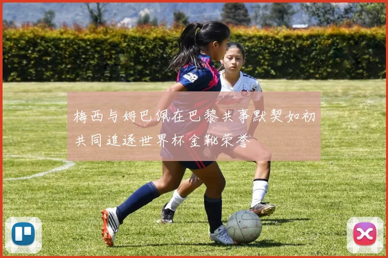 梅西与姆巴佩在巴黎共事默契如初共同追逐世界杯金靴荣誉