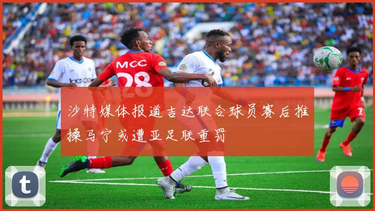 沙特媒体报道吉达联合球员赛后推搡马宁或遭亚足联重罚
