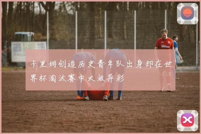 卡里姆创造历史青年队出身却在世界杯淘汰赛中大放异彩