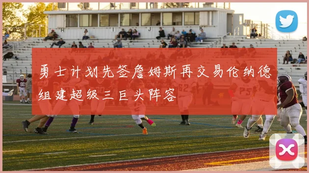 勇士计划先签詹姆斯再交易伦纳德组建超级三巨头阵容