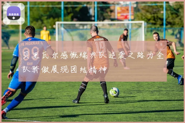贝里瓦尔感慨瑞典队逆袭之路为全队骄傲展现团结精神