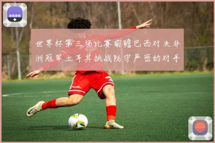 世界杯第三场比赛前瞻巴西对决非洲冠军土耳其挑战防守严密的对手