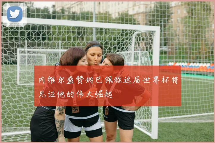 内维尔盛赞姆巴佩称这届世界杯将见证他的伟大崛起