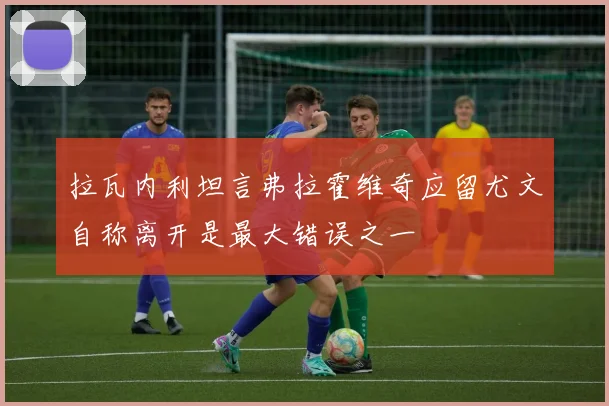 拉瓦内利坦言弗拉霍维奇应留尤文自称离开是最大错误之一