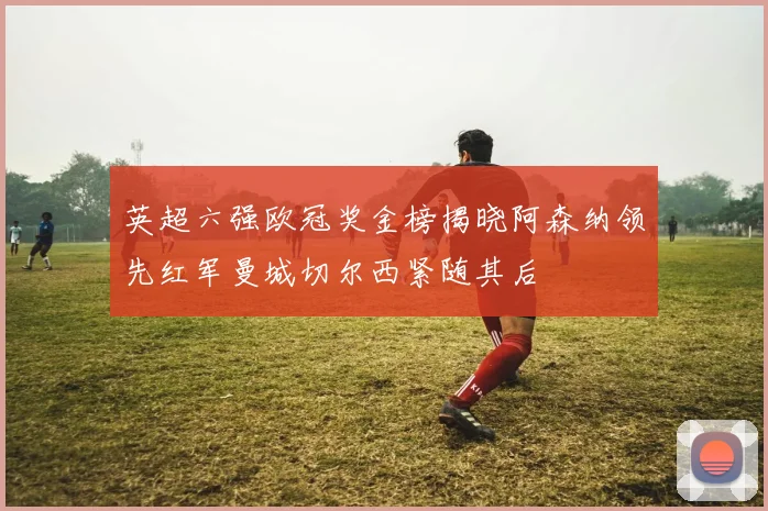 英超六强欧冠奖金榜揭晓阿森纳领先红军曼城切尔西紧随其后