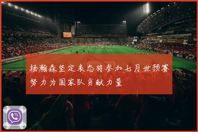 杨瀚森坚定表态将参加七月世预赛努力为国家队贡献力量