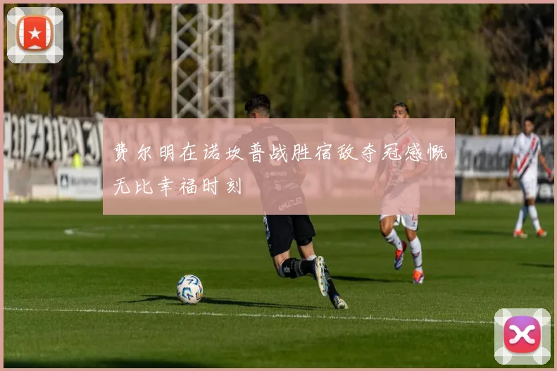 费尔明在诺坎普战胜宿敌夺冠感慨无比幸福时刻
