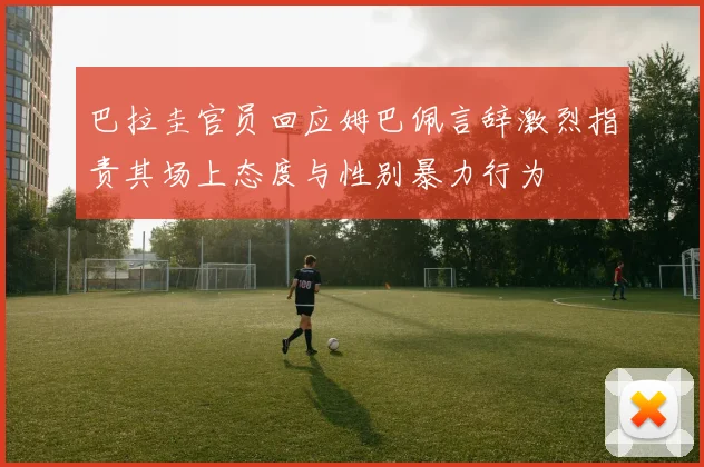 巴拉圭官员回应姆巴佩言辞激烈指责其场上态度与性别暴力行为