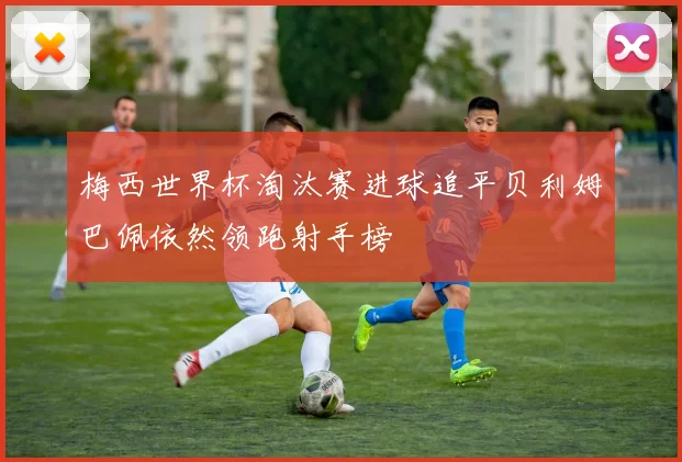 梅西世界杯淘汰赛进球追平贝利姆巴佩依然领跑射手榜