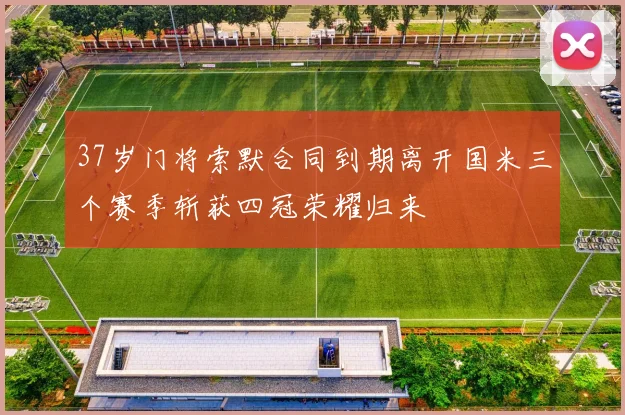 37岁门将索默合同到期离开国米三个赛季斩获四冠荣耀归来