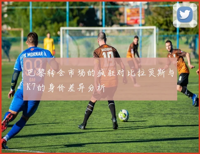 巴黎转会市场的疯狂对比拉莫斯与K7的身价差异分析