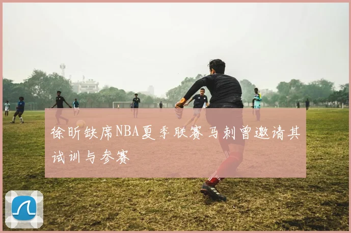 徐昕缺席NBA夏季联赛马刺曾邀请其试训与参赛