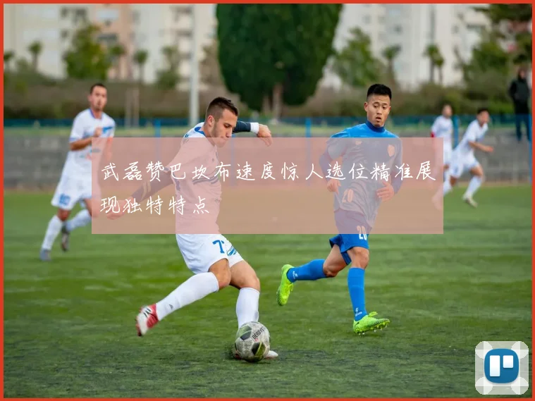 武磊赞巴坎布速度惊人选位精准展现独特特点