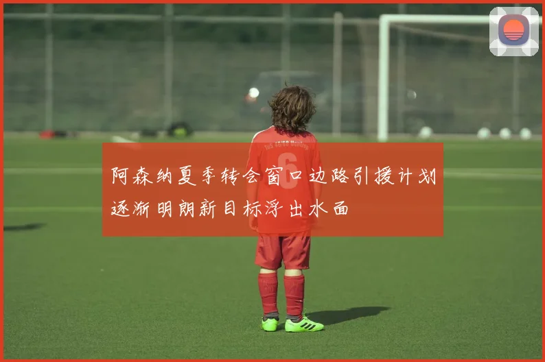 阿森纳夏季转会窗口边路引援计划逐渐明朗新目标浮出水面